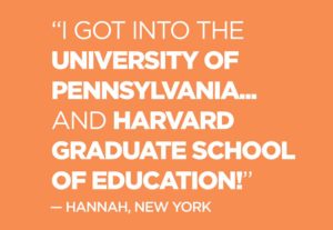 Quote from Hannah, New York: "“I got into the  UNIVERSITY OF PENNSYLVANIA...and HARVARD GRADUATE SCHOOL OF EDUCATION!” 